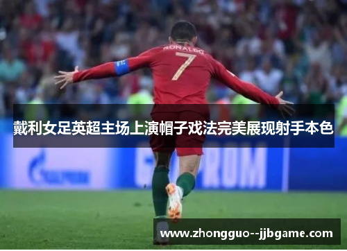 戴利女足英超主场上演帽子戏法完美展现射手本色 戴利女足英超主场上演帽子戏法完美展现射手本色