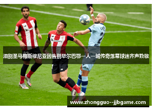 泪别圣马梅斯穆尼亚因告别毕尔巴鄂一人一城传奇落幕球迷齐声致敬 泪别圣马梅斯穆尼亚因告别毕尔巴鄂一人一城传奇落幕球迷齐声致敬