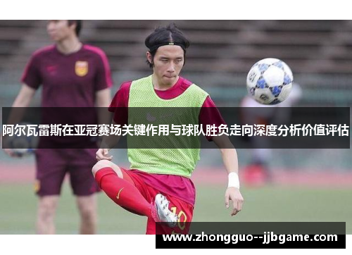阿尔瓦雷斯在亚冠赛场关键作用与球队胜负走向深度分析价值评估